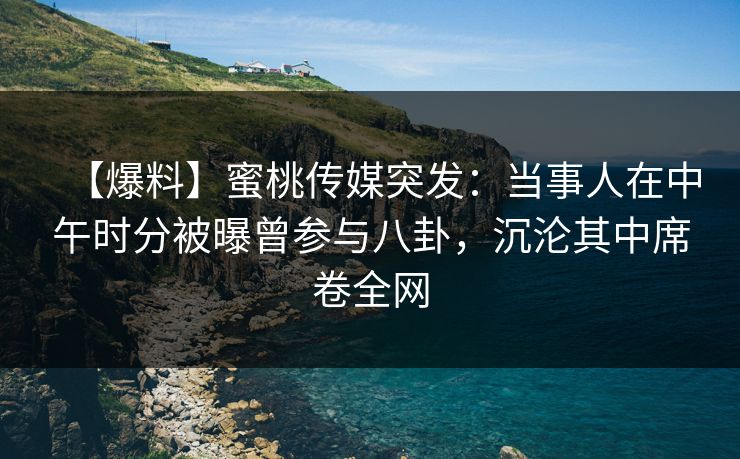 【爆料】蜜桃传媒突发：当事人在中午时分被曝曾参与八卦，沉沦其中席卷全网