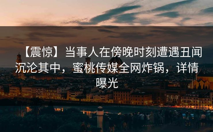 【震惊】当事人在傍晚时刻遭遇丑闻沉沦其中,蜜桃传媒全网炸锅,详情曝光 【震惊】当事人在傍晚时刻遭遇丑闻沉沦其中,蜜桃传媒全网炸锅,详情曝光