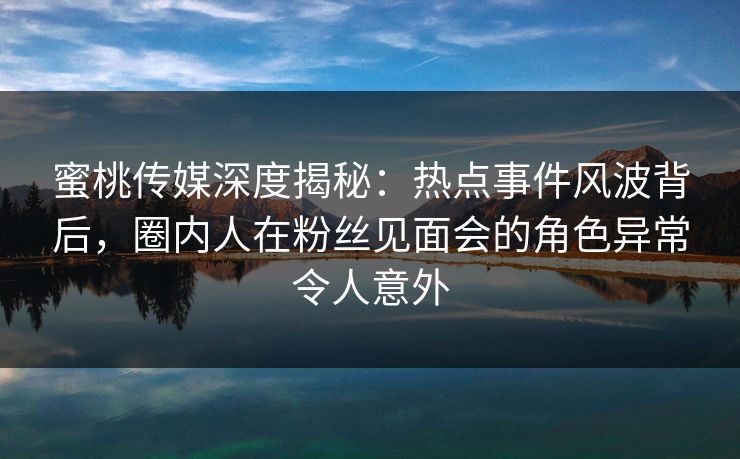 蜜桃传媒深度揭秘:热点事件风波背后,圈内人在粉丝见面会的角色异常令人意外 蜜桃传媒深度揭秘:热点事件风波背后,圈内人在粉丝见面会的角色异常令人意外