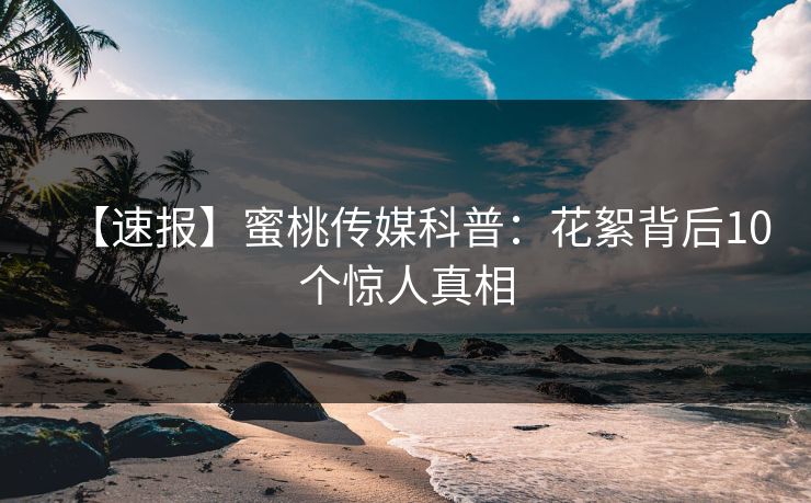 【速报】蜜桃传媒科普：花絮背后10个惊人真相