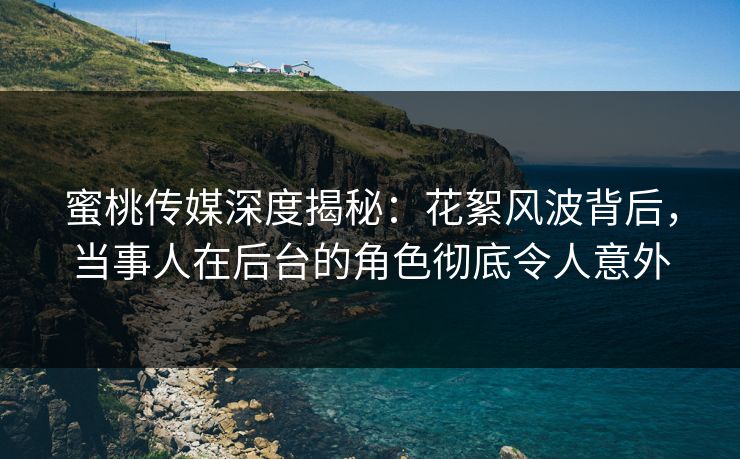 蜜桃传媒深度揭秘：花絮风波背后，当事人在后台的角色彻底令人意外