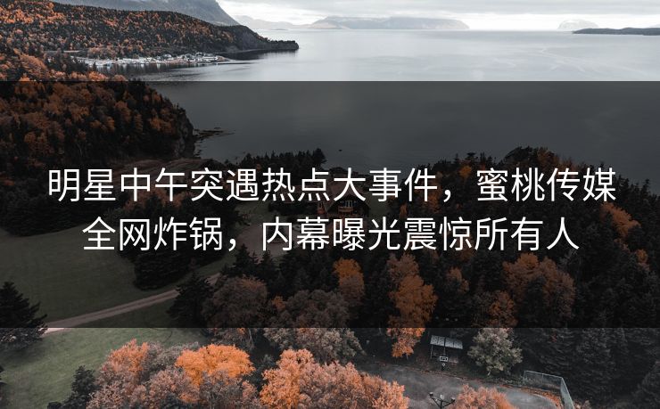 明星中午突遇热点大事件，蜜桃传媒全网炸锅，内幕曝光震惊所有人