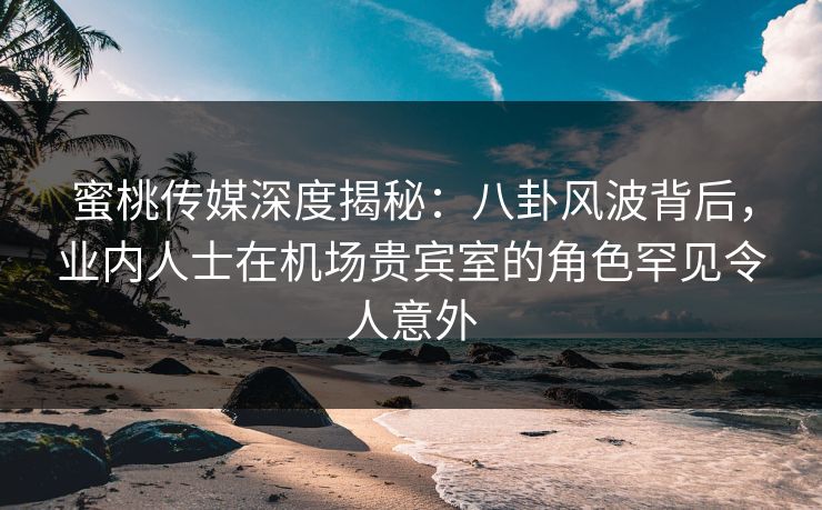 蜜桃传媒深度揭秘:八卦风波背后,业内人士在机场贵宾室的角色罕见令人意外 蜜桃传媒深度揭秘:八卦风波背后,业内人士在机场贵宾室的角色罕见令人意外