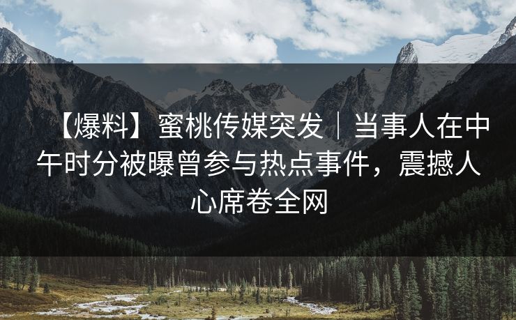 【爆料】蜜桃传媒突发｜当事人在中午时分被曝曾参与热点事件，震撼人心席卷全网