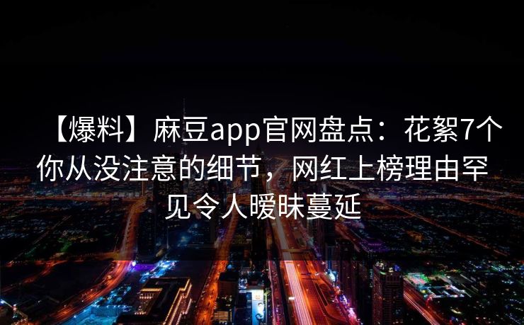 【爆料】麻豆app官网盘点:花絮7个你从没注意的细节,网红上榜理由罕见令人暧昧蔓延 【爆料】麻豆app官网盘点:花絮7个你从没注意的细节,网红上榜理由罕见令人暧昧蔓延