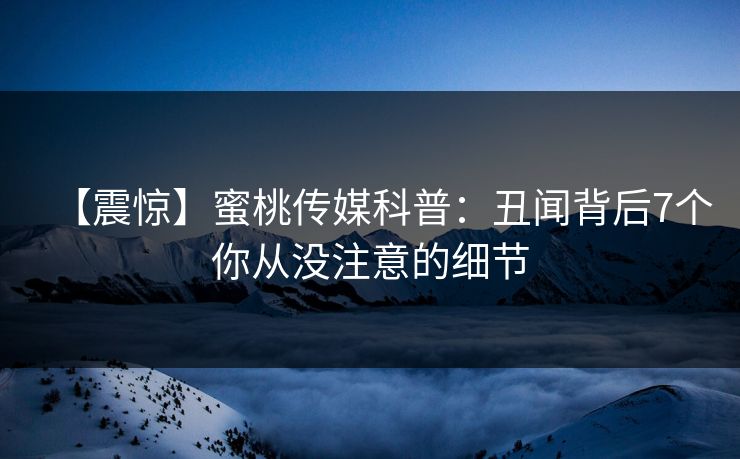 【震惊】蜜桃传媒科普:丑闻背后7个你从没注意的细节 【震惊】蜜桃传媒科普:丑闻背后7个你从没注意的细节