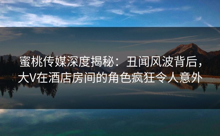 蜜桃传媒深度揭秘:丑闻风波背后,大V在酒店房间的角色疯狂令人意外 蜜桃传媒深度揭秘:丑闻风波背后,大V在酒店房间的角色疯狂令人意外