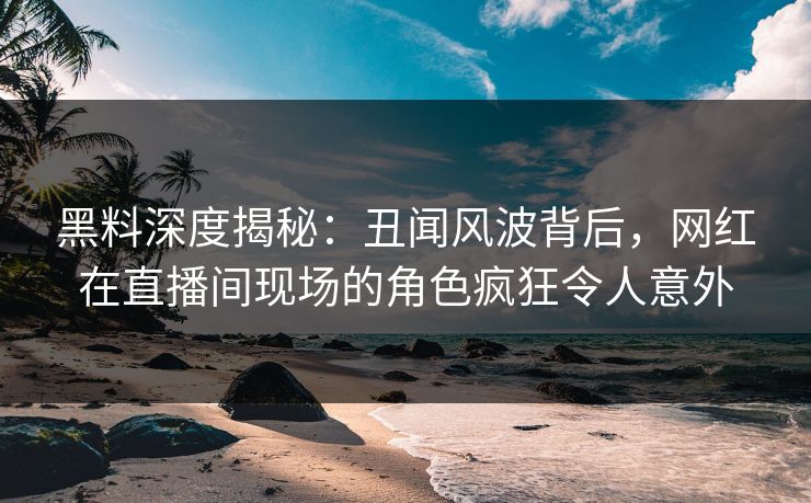 黑料深度揭秘:丑闻风波背后,网红在直播间现场的角色疯狂令人意外 黑料深度揭秘:丑闻风波背后,网红在直播间现场的角色疯狂令人意外