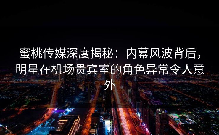 蜜桃传媒深度揭秘：内幕风波背后，明星在机场贵宾室的角色异常令人意外