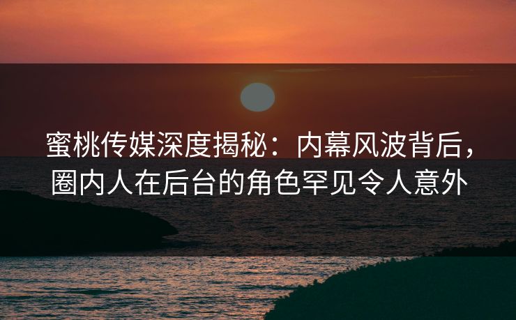蜜桃传媒深度揭秘:内幕风波背后,圈内人在后台的角色罕见令人意外 蜜桃传媒深度揭秘:内幕风波背后,圈内人在后台的角色罕见令人意外