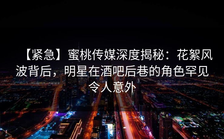 【紧急】蜜桃传媒深度揭秘:花絮风波背后,明星在酒吧后巷的角色罕见令人意外 【紧急】蜜桃传媒深度揭秘:花絮风波背后,明星在酒吧后巷的角色罕见令人意外
