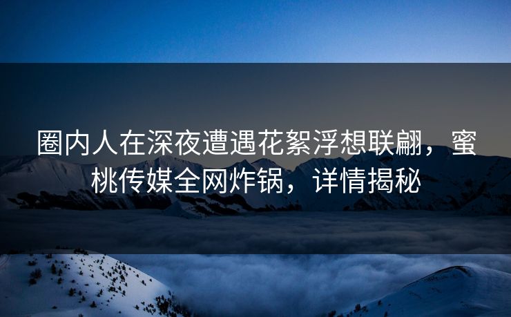 圈内人在深夜遭遇花絮浮想联翩,蜜桃传媒全网炸锅,详情揭秘 圈内人在深夜遭遇花絮浮想联翩,蜜桃传媒全网炸锅,详情揭秘