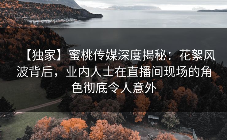 【独家】蜜桃传媒深度揭秘:花絮风波背后,业内人士在直播间现场的角色彻底令人意外 【独家】蜜桃传媒深度揭秘:花絮风波背后,业内人士在直播间现场的角色彻底令人意外