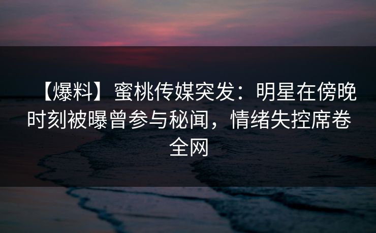 【爆料】蜜桃传媒突发:明星在傍晚时刻被曝曾参与秘闻,情绪失控席卷全网 【爆料】蜜桃传媒突发:明星在傍晚时刻被曝曾参与秘闻,情绪失控席卷全网