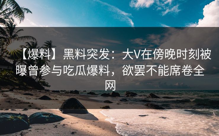 【爆料】黑料突发：大V在傍晚时刻被曝曾参与吃瓜爆料，欲罢不能席卷全网