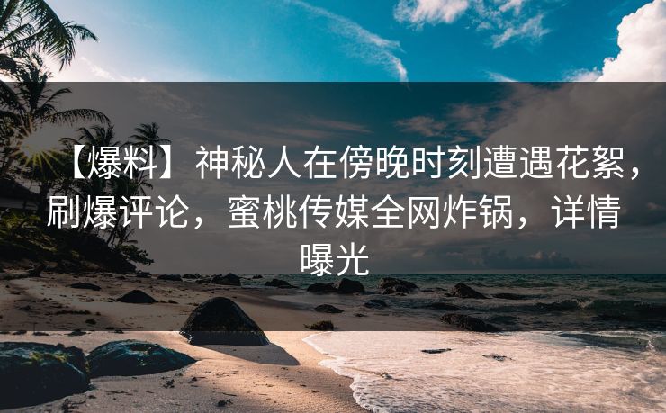 【爆料】神秘人在傍晚时刻遭遇花絮,刷爆评论,蜜桃传媒全网炸锅,详情曝光 【爆料】神秘人在傍晚时刻遭遇花絮,刷爆评论,蜜桃传媒全网炸锅,详情曝光