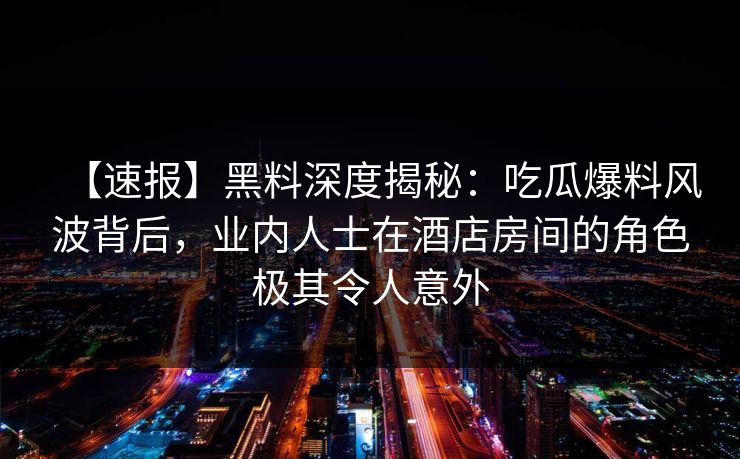 【速报】黑料深度揭秘:吃瓜爆料风波背后,业内人士在酒店房间的角色极其令人意外 【速报】黑料深度揭秘:吃瓜爆料风波背后,业内人士在酒店房间的角色极其令人意外