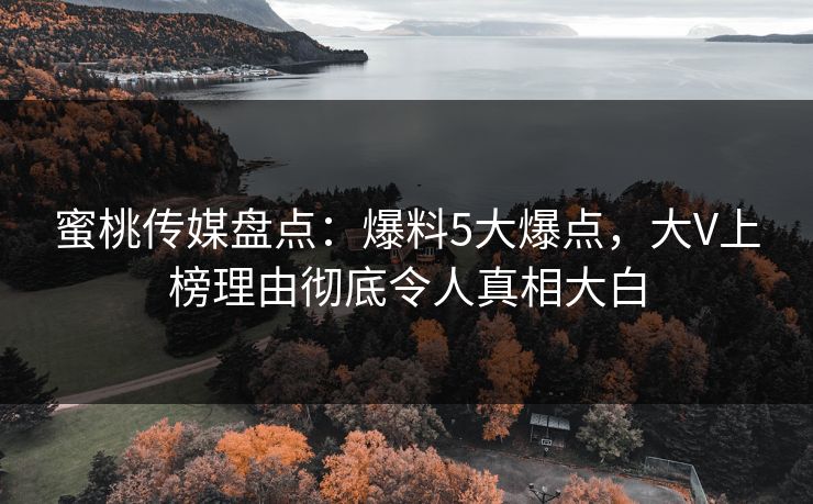 蜜桃传媒盘点：爆料5大爆点，大V上榜理由彻底令人真相大白