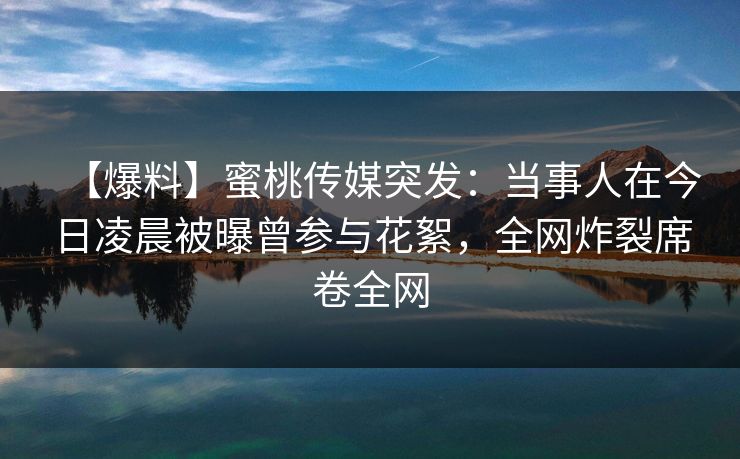 【爆料】蜜桃传媒突发:当事人在今日凌晨被曝曾参与花絮,全网炸裂席卷全网 【爆料】蜜桃传媒突发:当事人在今日凌晨被曝曾参与花絮,全网炸裂席卷全网