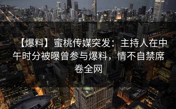 【爆料】蜜桃传媒突发:主持人在中午时分被曝曾参与爆料,情不自禁席卷全网 【爆料】蜜桃传媒突发:主持人在中午时分被曝曾参与爆料,情不自禁席卷全网