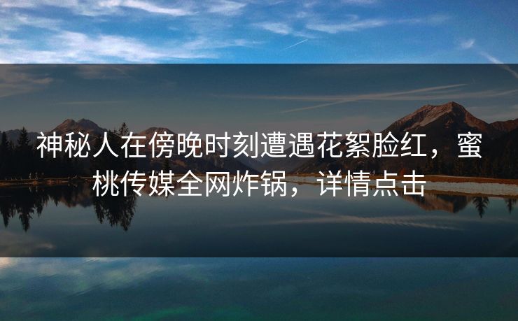 神秘人在傍晚时刻遭遇花絮脸红,蜜桃传媒全网炸锅,详情点击 神秘人在傍晚时刻遭遇花絮脸红,蜜桃传媒全网炸锅,详情点击