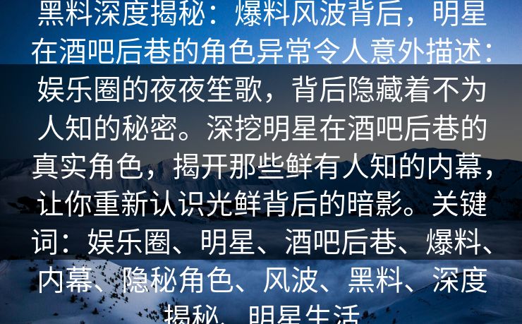 黑料深度揭秘:爆料风波背后,明星在酒吧后巷的角色异常令人意外描述:娱乐圈的夜夜笙歌,背后隐藏着不为人知的秘密。深挖明星在酒吧后巷的真实角色,揭开那些鲜有人知的内幕,让你重新认识光鲜背后的暗影。关键词:娱乐圈、明星、酒吧后巷、爆料、内幕、隐秘角色、风波、黑料、深度揭秘、明星生活 黑料深度揭秘:爆料风波背后,明星在酒吧后巷的角色异常令人意外描述:娱乐圈的夜夜笙歌,背后隐藏着不为人知的秘密。深挖明星在酒吧后巷的真实角色,揭开那些鲜有人知的内幕,让你重新认识光鲜背后的暗影。关键词:娱乐圈、明星、酒吧后巷、爆料、内幕、隐秘角色、风波、黑料、深度揭秘、明星生活
