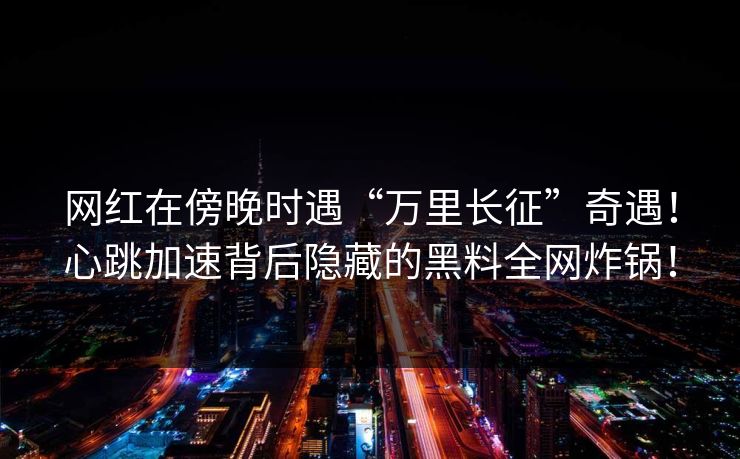 网红在傍晚时遇“万里长征”奇遇!心跳加速背后隐藏的黑料全网炸锅! 网红在傍晚时遇“万里长征”奇遇!心跳加速背后隐藏的黑料全网炸锅!
