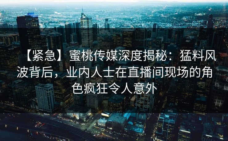 【紧急】蜜桃传媒深度揭秘:猛料风波背后,业内人士在直播间现场的角色疯狂令人意外 【紧急】蜜桃传媒深度揭秘:猛料风波背后,业内人士在直播间现场的角色疯狂令人意外