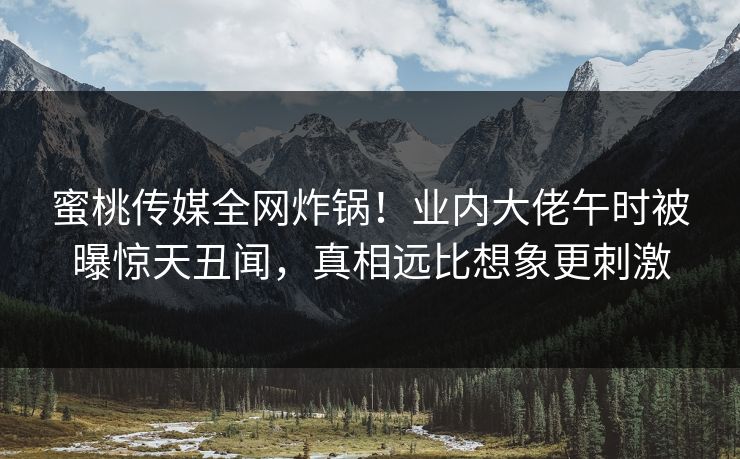蜜桃传媒全网炸锅!业内大佬午时被曝惊天丑闻,真相远比想象更刺激 蜜桃传媒全网炸锅!业内大佬午时被曝惊天丑闻,真相远比想象更刺激