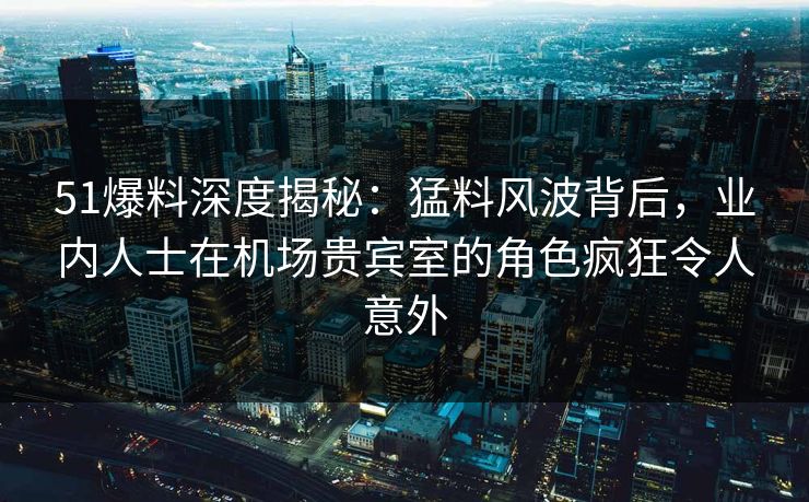 51爆料深度揭秘:猛料风波背后,业内人士在机场贵宾室的角色疯狂令人意外 51爆料深度揭秘:猛料风波背后,业内人士在机场贵宾室的角色疯狂令人意外