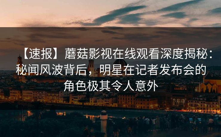【速报】蘑菇影视在线观看深度揭秘:秘闻风波背后,明星在记者发布会的角色极其令人意外 【速报】蘑菇影视在线观看深度揭秘:秘闻风波背后,明星在记者发布会的角色极其令人意外