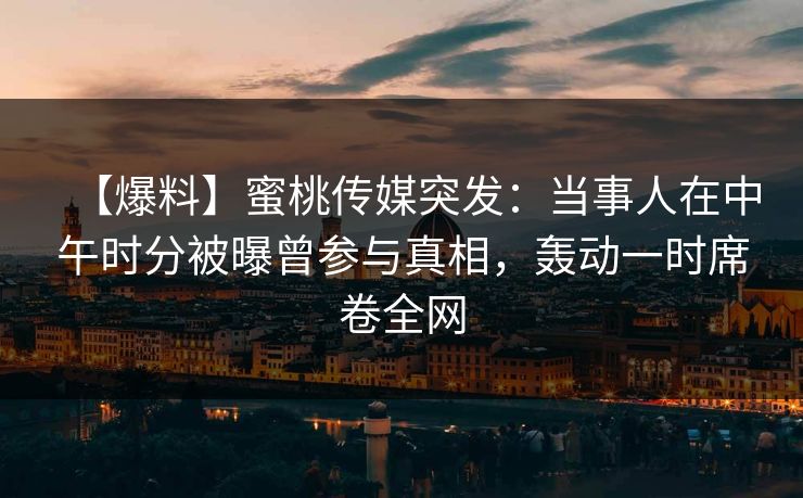 【爆料】蜜桃传媒突发:当事人在中午时分被曝曾参与真相,轰动一时席卷全网 【爆料】蜜桃传媒突发:当事人在中午时分被曝曾参与真相,轰动一时席卷全网