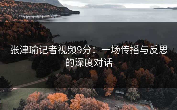 张津瑜记者视频9分：一场传播与反思的深度对话