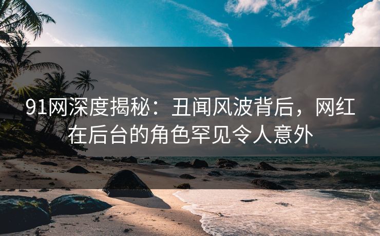 91网深度揭秘:丑闻风波背后,网红在后台的角色罕见令人意外 91网深度揭秘:丑闻风波背后,网红在后台的角色罕见令人意外