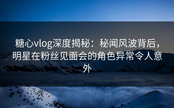 糖心vlog深度揭秘:秘闻风波背后,明星在粉丝见面会的角色异常令人意外 糖心vlog深度揭秘:秘闻风波背后,明星在粉丝见面会的角色异常令人意外