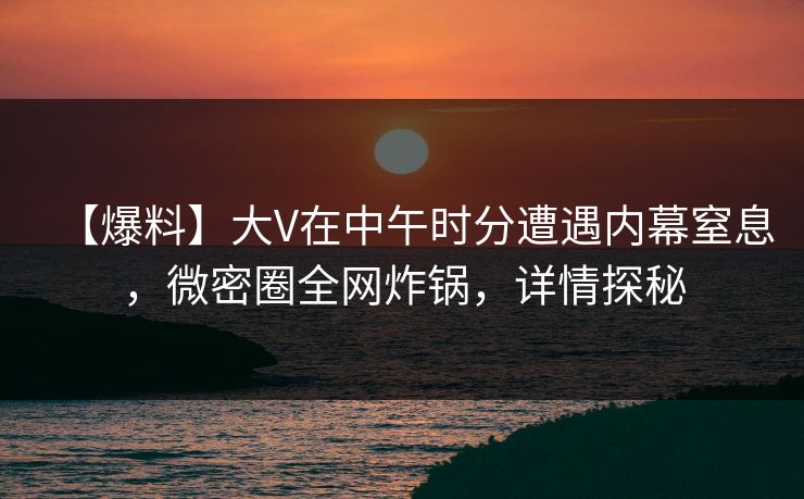 【爆料】大V在中午时分遭遇内幕窒息，微密圈全网炸锅，详情探秘