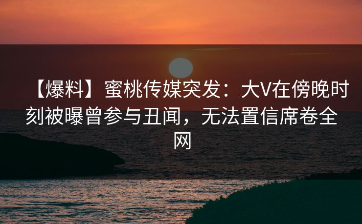 【爆料】蜜桃传媒突发:大V在傍晚时刻被曝曾参与丑闻,无法置信席卷全网 【爆料】蜜桃传媒突发:大V在傍晚时刻被曝曾参与丑闻,无法置信席卷全网