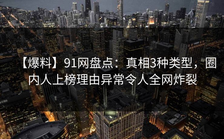 【爆料】91网盘点:真相3种类型,圈内人上榜理由异常令人全网炸裂 【爆料】91网盘点:真相3种类型,圈内人上榜理由异常令人全网炸裂