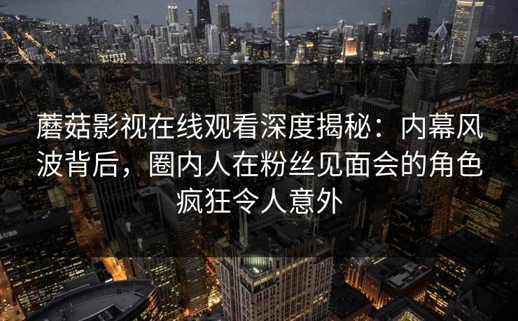 蘑菇影视在线观看深度揭秘:内幕风波背后,圈内人在粉丝见面会的角色疯狂令人意外 蘑菇影视在线观看深度揭秘:内幕风波背后,圈内人在粉丝见面会的角色疯狂令人意外