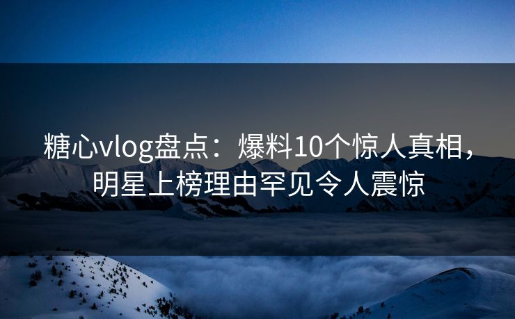 糖心vlog盘点:爆料10个惊人真相,明星上榜理由罕见令人震惊 糖心vlog盘点:爆料10个惊人真相,明星上榜理由罕见令人震惊