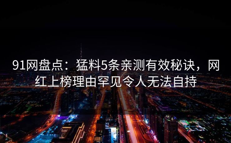 91网盘点:猛料5条亲测有效秘诀,网红上榜理由罕见令人无法自持 91网盘点:猛料5条亲测有效秘诀,网红上榜理由罕见令人无法自持