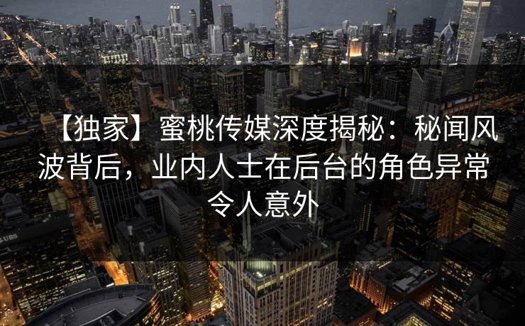 【独家】蜜桃传媒深度揭秘:秘闻风波背后,业内人士在后台的角色异常令人意外 【独家】蜜桃传媒深度揭秘:秘闻风波背后,业内人士在后台的角色异常令人意外