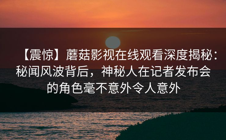 【震惊】蘑菇影视在线观看深度揭秘:秘闻风波背后,神秘人在记者发布会的角色毫不意外令人意外 【震惊】蘑菇影视在线观看深度揭秘:秘闻风波背后,神秘人在记者发布会的角色毫不意外令人意外