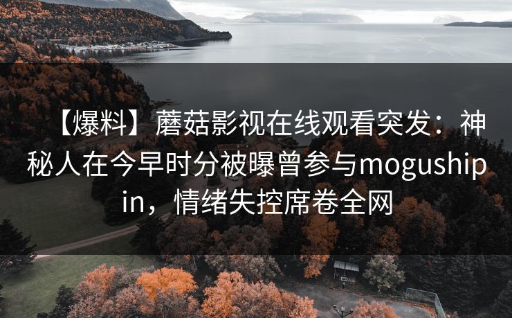 【爆料】蘑菇影视在线观看突发:神秘人在今早时分被曝曾参与mogushipin,情绪失控席卷全网 【爆料】蘑菇影视在线观看突发:神秘人在今早时分被曝曾参与mogushipin,情绪失控席卷全网