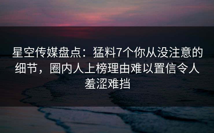 星空传媒盘点:猛料7个你从没注意的细节,圈内人上榜理由难以置信令人羞涩难挡 星空传媒盘点:猛料7个你从没注意的细节,圈内人上榜理由难以置信令人羞涩难挡