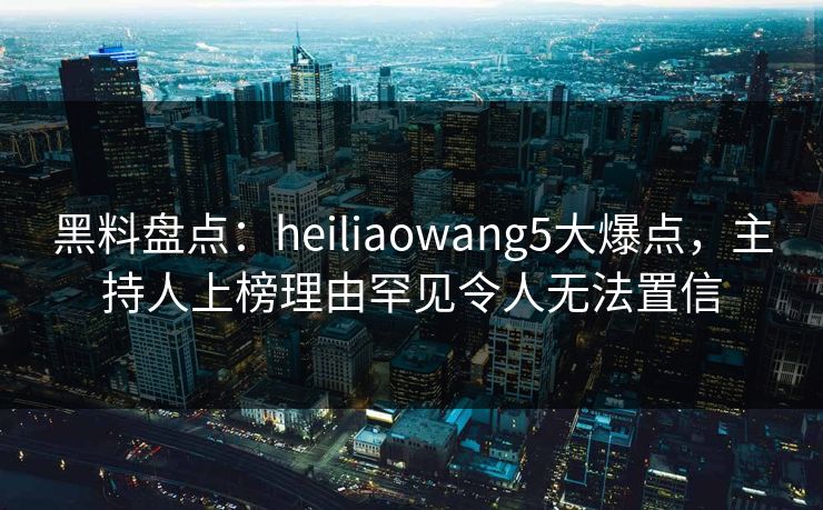 黑料盘点:heiliaowang5大爆点,主持人上榜理由罕见令人无法置信 黑料盘点:heiliaowang5大爆点,主持人上榜理由罕见令人无法置信