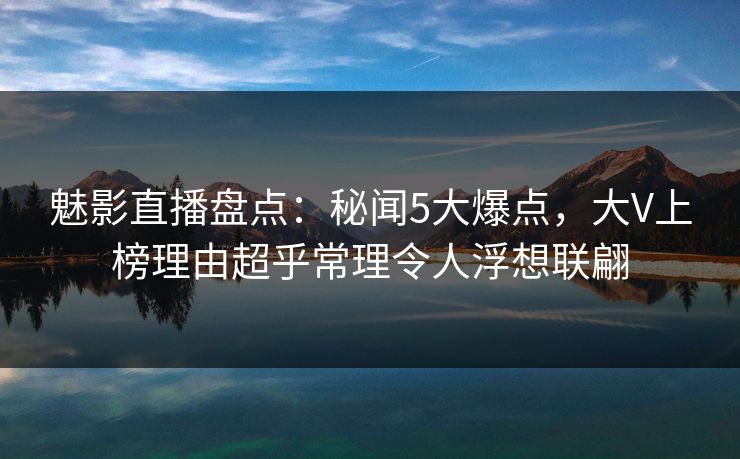 魅影直播盘点:秘闻5大爆点,大V上榜理由超乎常理令人浮想联翩 魅影直播盘点:秘闻5大爆点,大V上榜理由超乎常理令人浮想联翩