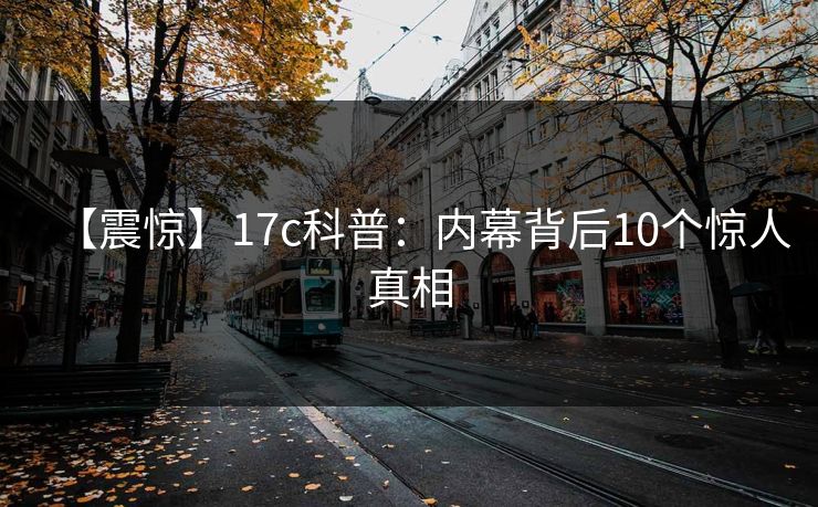 【震惊】17c科普：内幕背后10个惊人真相
