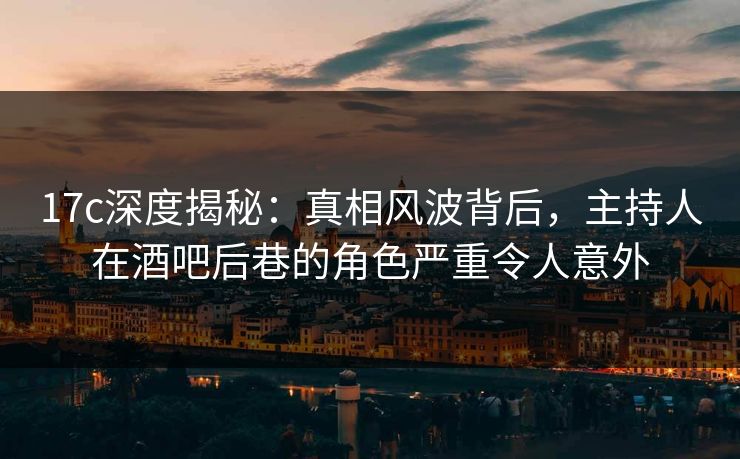 17c深度揭秘:真相风波背后,主持人在酒吧后巷的角色严重令人意外 17c深度揭秘:真相风波背后,主持人在酒吧后巷的角色严重令人意外