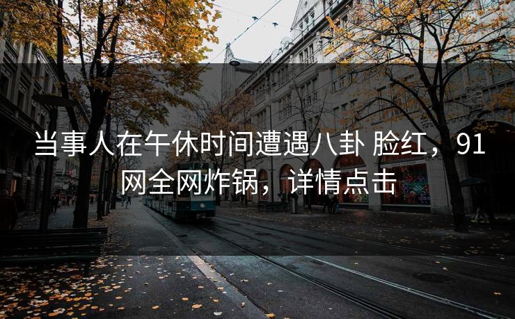 当事人在午休时间遭遇八卦 脸红,91网全网炸锅,详情点击 当事人在午休时间遭遇八卦 脸红,91网全网炸锅,详情点击